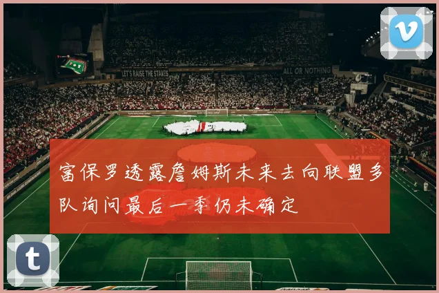 富保罗透露詹姆斯未来去向联盟多队询问最后一季仍未确定