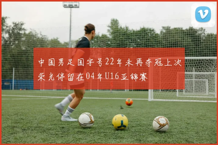中国男足国字号22年未再夺冠上次荣光停留在04年U16亚锦赛