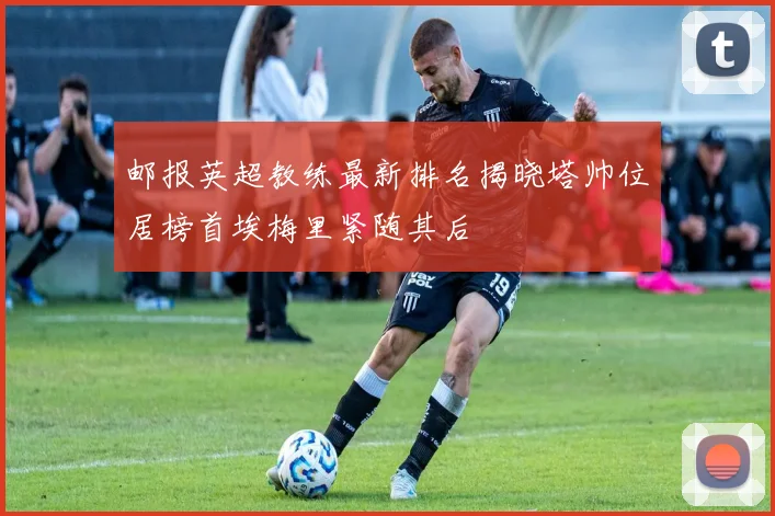邮报英超教练最新排名揭晓塔帅位居榜首埃梅里紧随其后