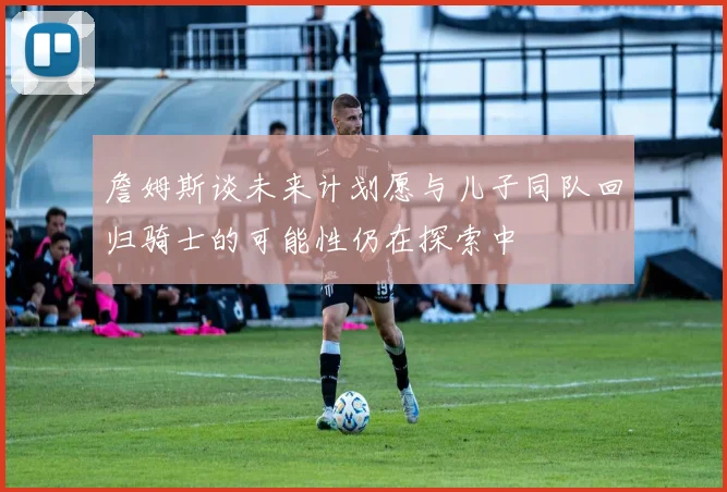 詹姆斯谈未来计划愿与儿子同队回归骑士的可能性仍在探索中