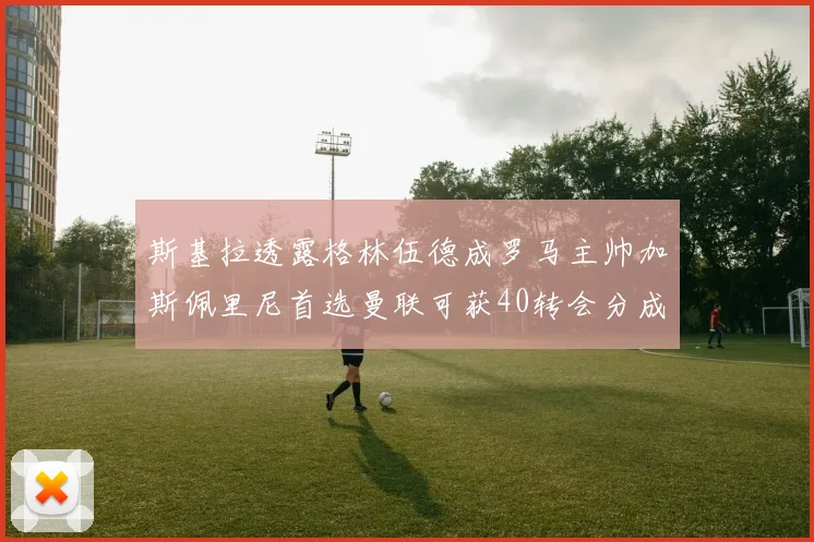 斯基拉透露格林伍德成罗马主帅加斯佩里尼首选曼联可获40转会分成