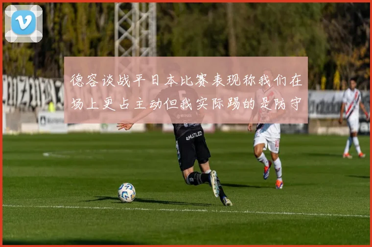 德容谈战平日本比赛表现称我们在场上更占主动但我实际踢的是防守位置