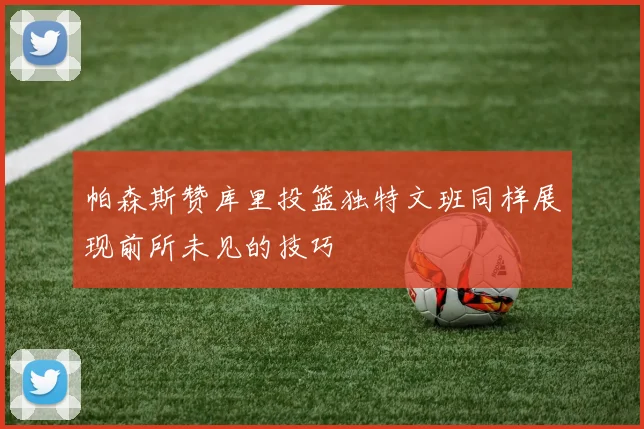 帕森斯赞库里投篮独特文班同样展现前所未见的技巧