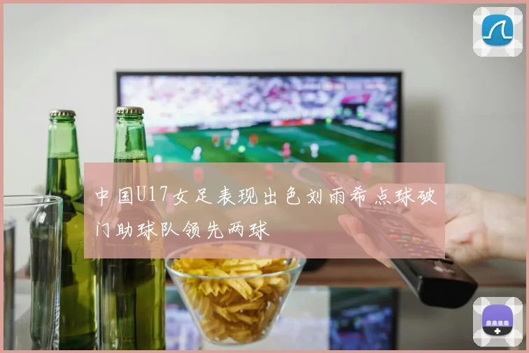 中国U17女足表现出色刘雨希点球破门助球队领先两球